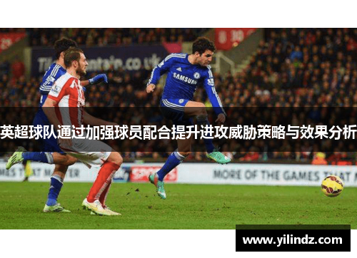 英超球队通过加强球员配合提升进攻威胁策略与效果分析