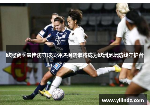 欧冠赛季最佳防守球员评选揭晓谁将成为欧洲足坛防线守护者