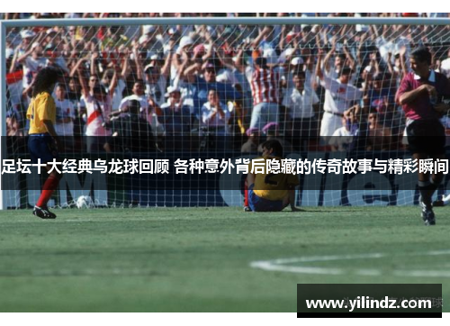 足坛十大经典乌龙球回顾 各种意外背后隐藏的传奇故事与精彩瞬间
